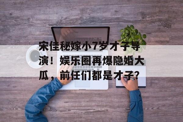 宋佳秘嫁小7岁才子导演！娱乐圈再爆隐婚大瓜，前任们都是才子？-第1张图片-