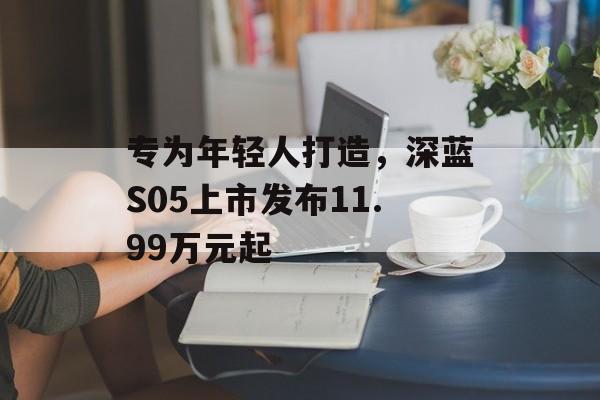 专为年轻人打造，深蓝S05上市发布11.99万元起-第1张图片-