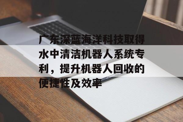 广东深蓝海洋科技取得水中清洁机器人系统专利，提升机器人回收的便捷性及效率-第1张图片-