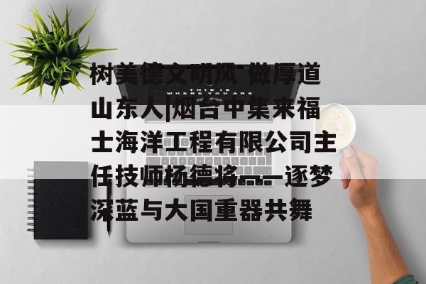 树美德文明风 做厚道山东人|烟台中集来福士海洋工程有限公司主任技师杨德将——逐梦深蓝与大国重器共舞-第1张图片-