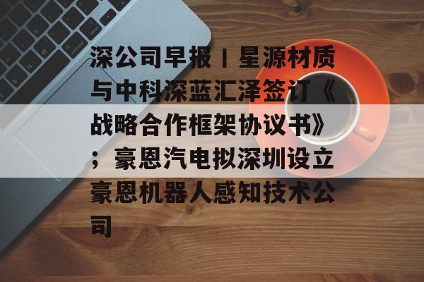 深公司早报丨星源材质与中科深蓝汇泽签订《战略合作框架协议书》；豪恩汽电拟深圳设立豪恩机器人感知技术公司-第1张图片-