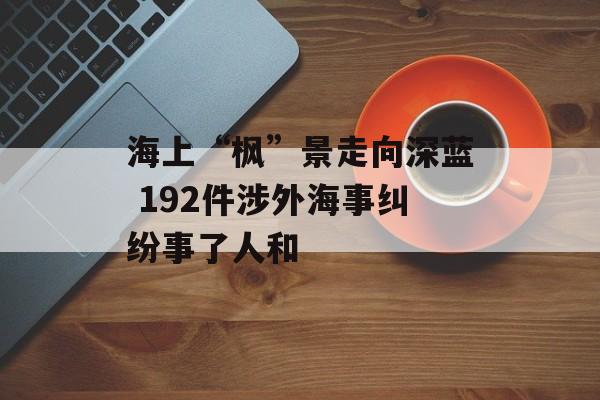 海上“枫”景走向深蓝 192件涉外海事纠纷事了人和-第1张图片-
