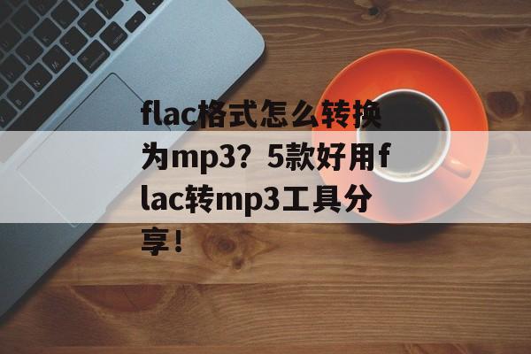 flac格式怎么转换为mp3？5款好用flac转mp3工具分享！-第1张图片-