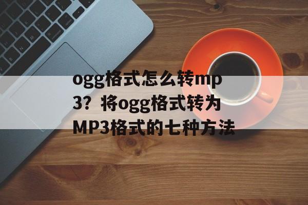 ogg格式怎么转mp3？将ogg格式转为MP3格式的七种方法-第1张图片-