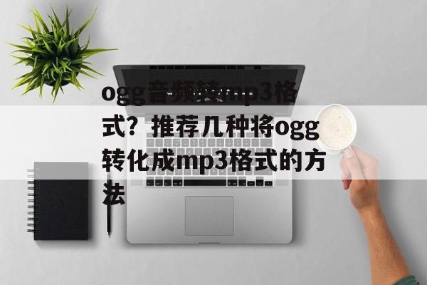 ogg音频转mp3格式？推荐几种将ogg转化成mp3格式的方法-第1张图片-