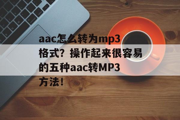 aac怎么转为mp3格式？操作起来很容易的五种aac转MP3方法！-第1张图片-