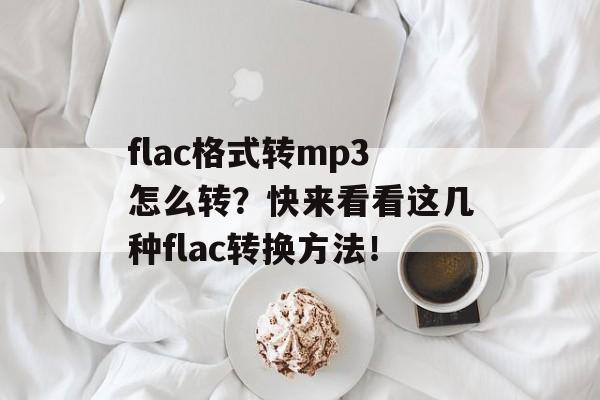 flac格式转mp3怎么转？快来看看这几种flac转换方法！-第1张图片-