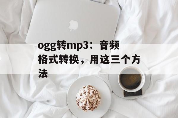 ogg转mp3：音频格式转换，用这三个方法-第1张图片-