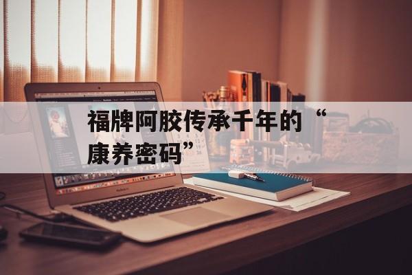 福牌阿胶传承千年的“康养密码”-第1张图片-