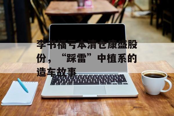 李书福亏本清仓康盛股份，“踩雷”中植系的造车故事-第1张图片-