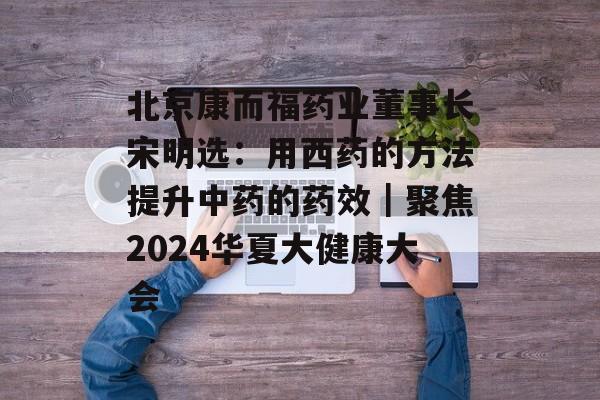 北京康而福药业董事长宋明选：用西药的方法提升中药的药效｜聚焦2024华夏大健康大会-第1张图片-