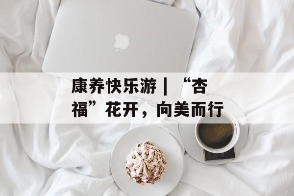 康养快乐游 | “杏福”花开，向美而行-第1张图片-