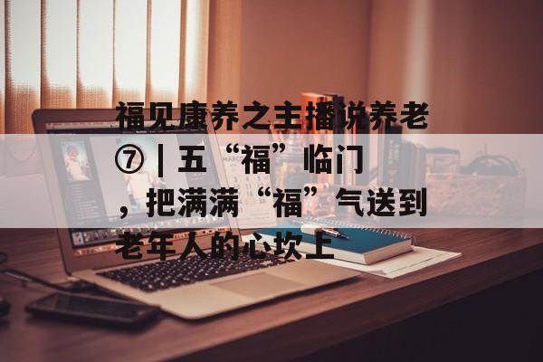 福见康养之主播说养老⑦ | 五“福”临门，把满满“福”气送到老年人的心坎上-第1张图片-