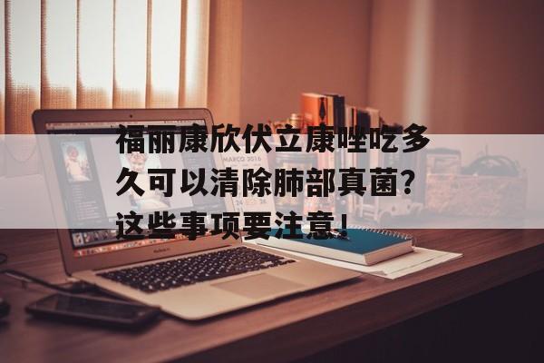福丽康欣伏立康唑吃多久可以清除肺部真菌？这些事项要注意！-第1张图片-