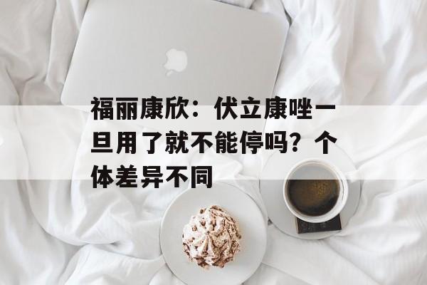 福丽康欣：伏立康唑一旦用了就不能停吗？个体差异不同-第1张图片-