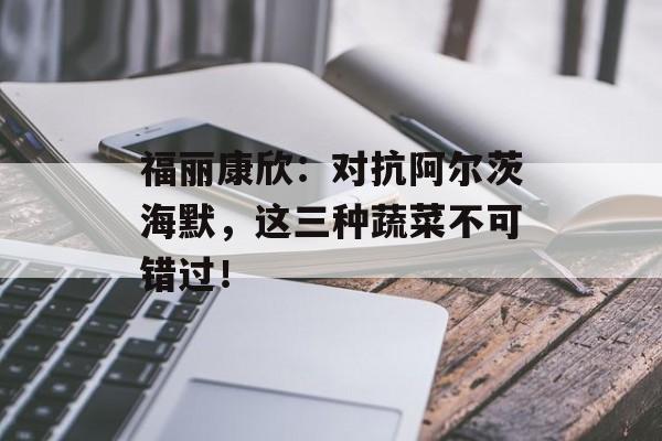福丽康欣：对抗阿尔茨海默，这三种蔬菜不可错过！-第1张图片-