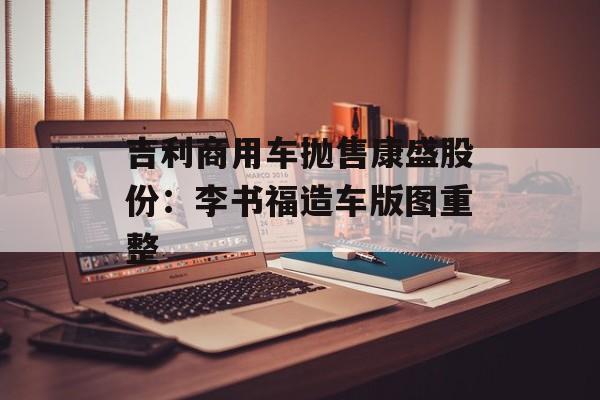 吉利商用车抛售康盛股份：李书福造车版图重整-第1张图片-