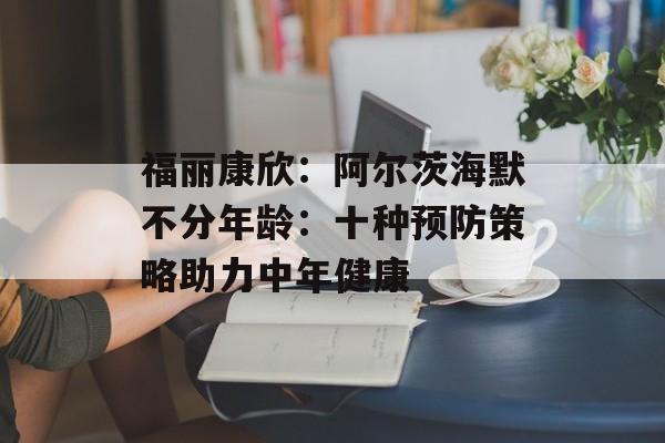 福丽康欣：阿尔茨海默不分年龄：十种预防策略助力中年健康-第1张图片-