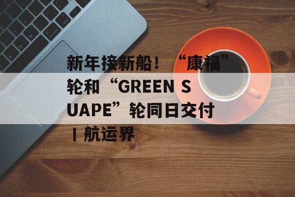 新年接新船！“康福”轮和“GREEN SUAPE”轮同日交付丨航运界-第1张图片-