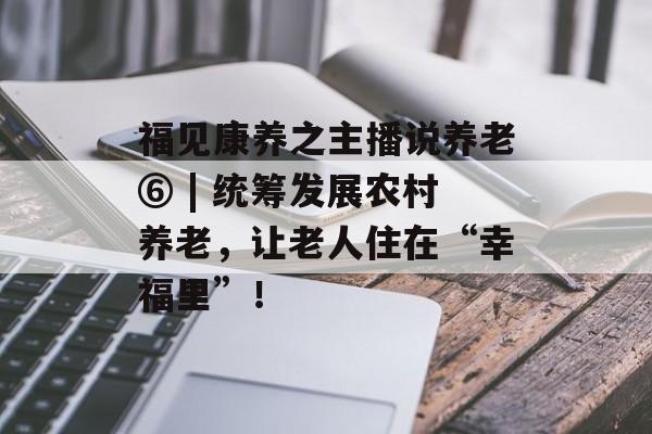 福见康养之主播说养老⑥ | 统筹发展农村养老，让老人住在“幸福里”！-第1张图片-