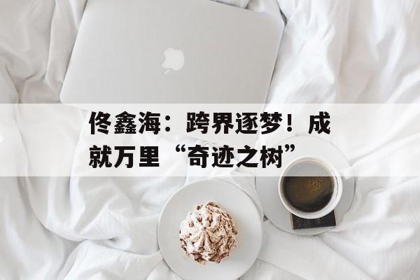 佟鑫海：跨界逐梦！成就万里“奇迹之树”-第1张图片-