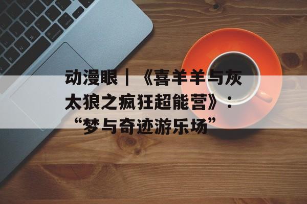 动漫眼｜《喜羊羊与灰太狼之疯狂超能营》：“梦与奇迹游乐场”-第1张图片-