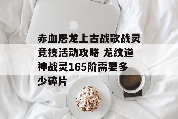 赤血屠龙上古战歌战灵竞技活动攻略 龙纹道神战灵165阶需要多少碎片-第1张图片-