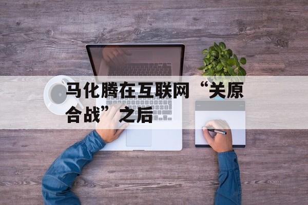 马化腾在互联网“关原合战”之后-第1张图片-