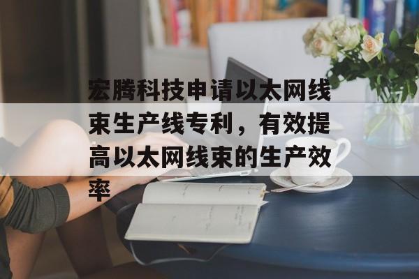 宏腾科技申请以太网线束生产线专利，有效提高以太网线束的生产效率-第1张图片-