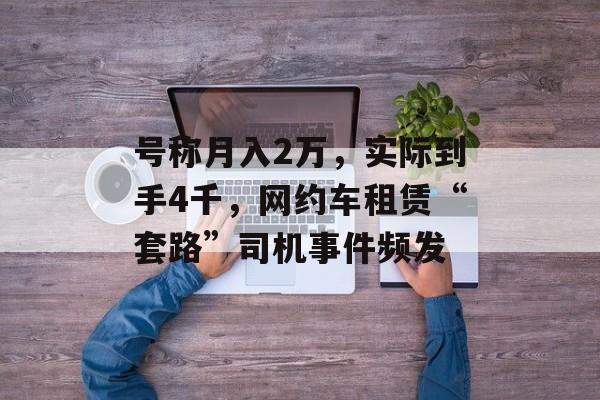 号称月入2万，实际到手4千，网约车租赁“套路”司机事件频发-第1张图片-