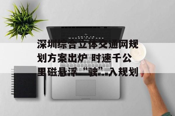 深圳综合立体交通网规划方案出炉 时速千公里磁悬浮“驶”入规划-第1张图片-