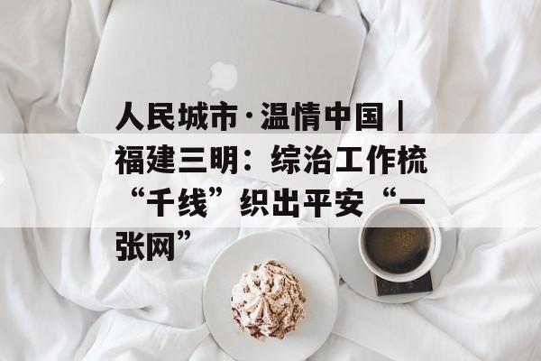 人民城市·温情中国｜福建三明：综治工作梳“千线”织出平安“一张网”-第1张图片-