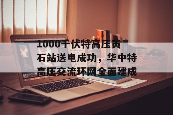1000千伏特高压黄石站送电成功，华中特高压交流环网全面建成-第1张图片-