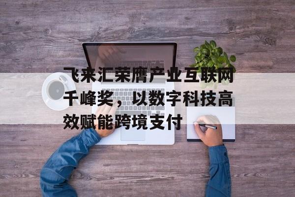 飞来汇荣膺产业互联网千峰奖，以数字科技高效赋能跨境支付-第1张图片-