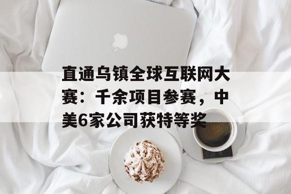 直通乌镇全球互联网大赛：千余项目参赛，中美6家公司获特等奖-第1张图片-