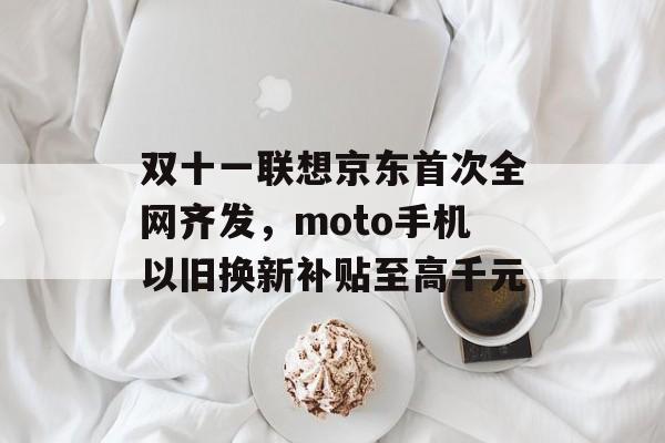 双十一联想京东首次全网齐发，moto手机以旧换新补贴至高千元-第1张图片-