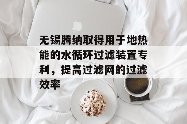 无锡腾纳取得用于地热能的水循环过滤装置专利，提高过滤网的过滤效率-第1张图片-