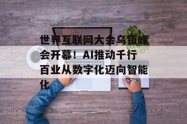 世界互联网大会乌镇峰会开幕！AI推动千行百业从数字化迈向智能化-第1张图片-