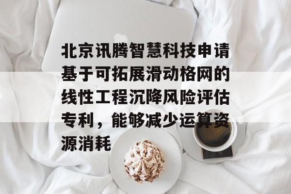 北京讯腾智慧科技申请基于可拓展滑动格网的线性工程沉降风险评估专利，能够减少运算资源消耗-第1张图片-