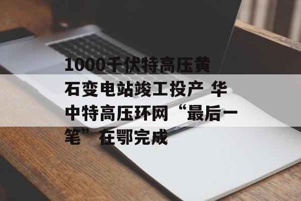 1000千伏特高压黄石变电站竣工投产 华中特高压环网“最后一笔”在鄂完成-第1张图片-
