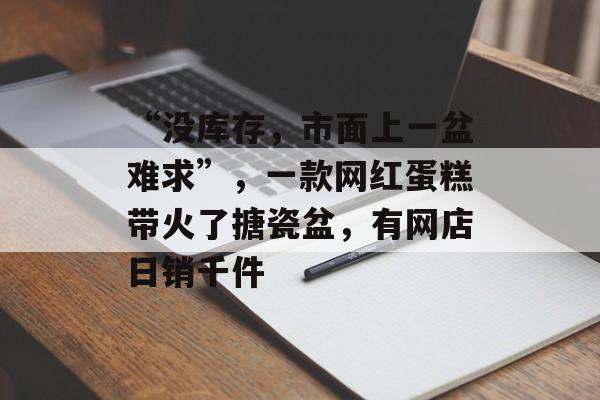 “没库存，市面上一盆难求”，一款网红蛋糕带火了搪瓷盆，有网店日销千件-第1张图片-