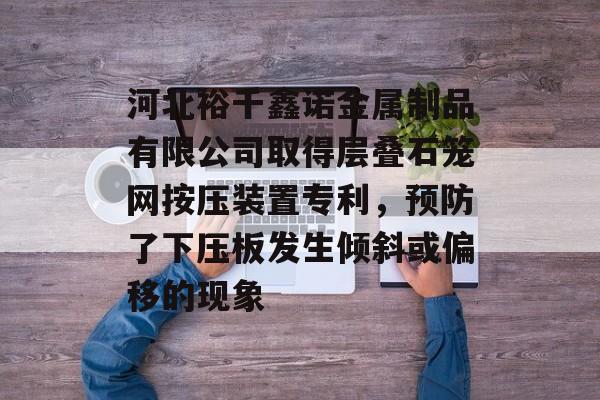 河北裕千鑫诺金属制品有限公司取得层叠石笼网按压装置专利，预防了下压板发生倾斜或偏移的现象-第1张图片-