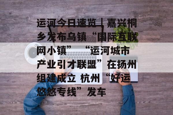 运河今日速览｜嘉兴桐乡发布乌镇“国际互联网小镇” “运河城市产业引才联盟”在扬州组建成立 杭州“好运悠悠专线”发车-第1张图片-