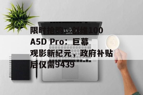 限时抢购：创维100A5D Pro：巨幕观影新纪元，政府补贴后仅需9439-第1张图片-