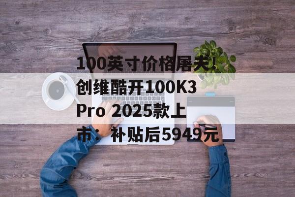 100英寸价格屠夫！创维酷开100K3 Pro 2025款上市：补贴后5949元-第1张图片-