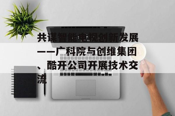 共谋智能电视创新发展——广科院与创维集团、酷开公司开展技术交流-第1张图片-