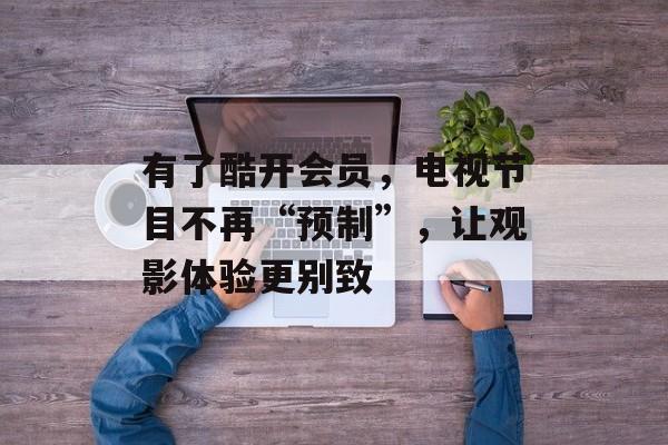 有了酷开会员，电视节目不再“预制”，让观影体验更别致-第1张图片-