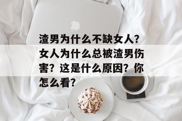 渣男为什么不缺女人？女人为什么总被渣男伤害？这是什么原因？你怎么看？-第1张图片-