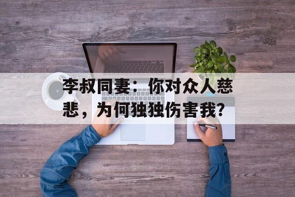 李叔同妻：你对众人慈悲，为何独独伤害我？-第1张图片-
