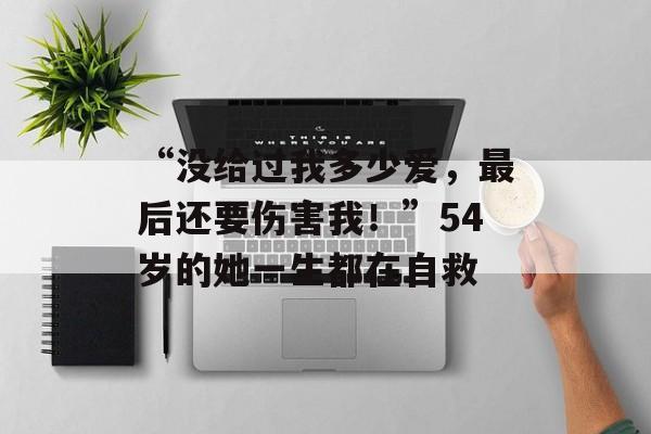 “没给过我多少爱，最后还要伤害我！”54岁的她一生都在自救-第1张图片-